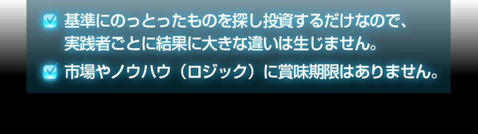 ・基準にのっとったものを探し投資するだけなので、実践者ごとに結果に大きな違いは生じません。・市場やノウハウ（ロジック）に賞味期限はありません。