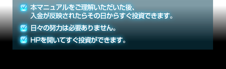 ・本マニュアルをご理解いただいた後、入金が反映されたらその日からすぐ投資できます。・日々の努力は必要ありません。・HPを開いてすぐ投資ができます。