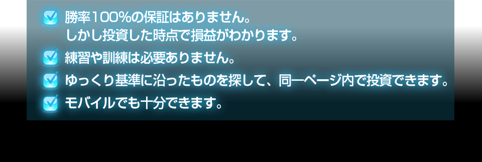 ・勝率100％の保証はありません。しかし投資した時点で損益がわかります。練習や訓練は必要ありません。・ゆっくり基準に沿ったものを探して、同一ページ内で投資できます。・モバイルでも十分できます。