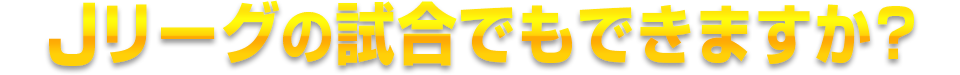 Ｊリーグの試合でもできますか？